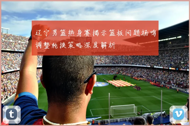 辽宁男篮热身赛揭示篮板问题杨鸣调整轮换策略深度解析
