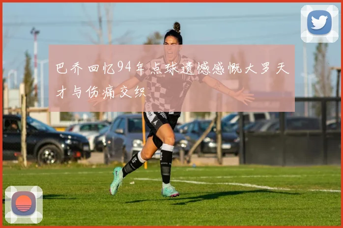 巴乔回忆94年点球遗憾感慨大罗天才与伤痛交织