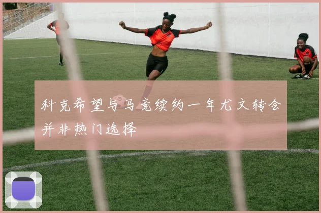科克希望与马竞续约一年尤文转会并非热门选择