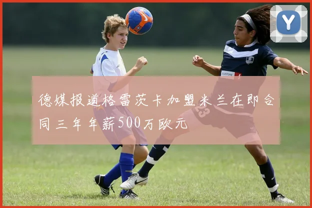 德媒报道格雷茨卡加盟米兰在即合同三年年薪500万欧元