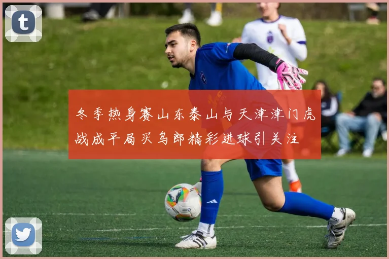 冬季热身赛山东泰山与天津津门虎战成平局买乌郎精彩进球引关注