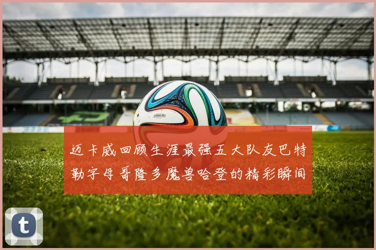 迈卡威回顾生涯最强五大队友巴特勒字母哥隆多魔兽哈登的精彩瞬间