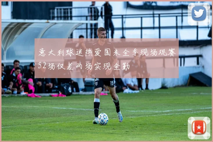 意大利球迷热爱国米全季现场观赛52场仅差两场实现全勤