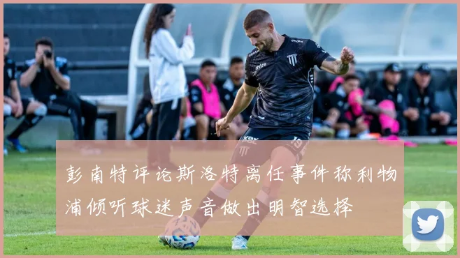 彭南特评论斯洛特离任事件称利物浦倾听球迷声音做出明智选择