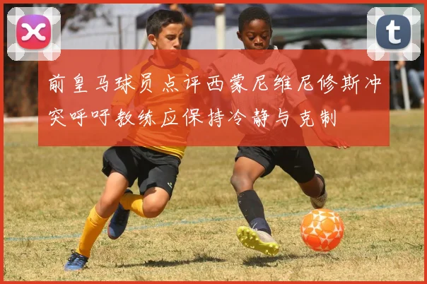 前皇马球员点评西蒙尼维尼修斯冲突呼吁教练应保持冷静与克制