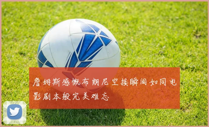 詹姆斯感慨布朗尼空接瞬间如同电影剧本般完美难忘