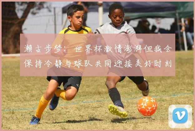 濑古步梦：世界杯激情澎湃但我会保持冷静与球队共同迎接美好时刻