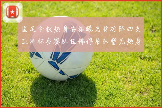 国足今秋热身安排曝光将对阵四支亚洲杯参赛队伍佛得角队暂无热身计划