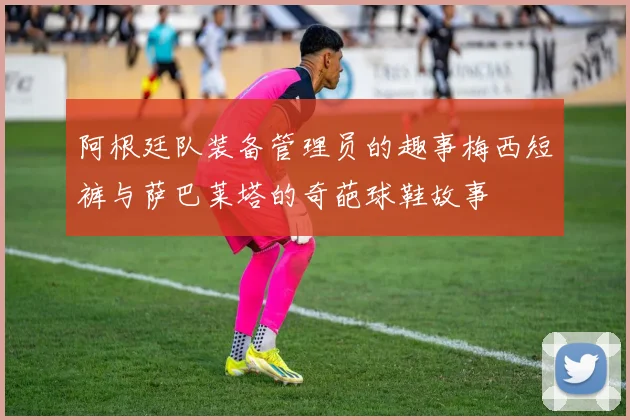 阿根廷队装备管理员的趣事梅西短裤与萨巴莱塔的奇葩球鞋故事